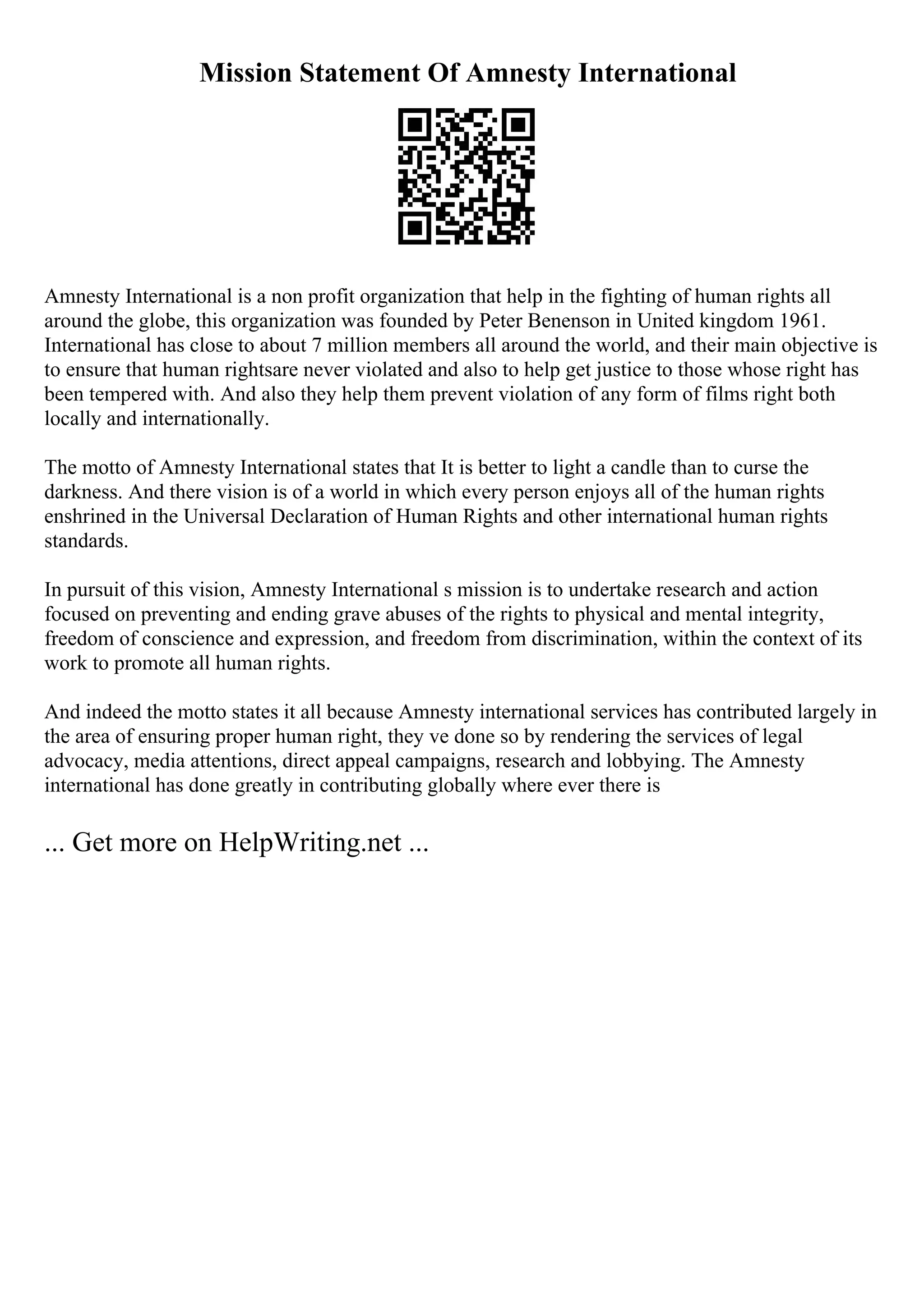 Mission Statement Of Amnesty International
Amnesty International is a non profit organization that help in the fighting of human rights all
around the globe, this organization was founded by Peter Benenson in United kingdom 1961.
International has close to about 7 million members all around the world, and their main objective is
to ensure that human rightsare never violated and also to help get justice to those whose right has
been tempered with. And also they help them prevent violation of any form of films right both
locally and internationally.
The motto of Amnesty International states that It is better to light a candle than to curse the
darkness. And there vision is of a world in which every person enjoys all of the human rights
enshrined in the Universal Declaration of Human Rights and other international human rights
standards.
In pursuit of this vision, Amnesty International s mission is to undertake research and action
focused on preventing and ending grave abuses of the rights to physical and mental integrity,
freedom of conscience and expression, and freedom from discrimination, within the context of its
work to promote all human rights.
And indeed the motto states it all because Amnesty international services has contributed largely in
the area of ensuring proper human right, they ve done so by rendering the services of legal
advocacy, media attentions, direct appeal campaigns, research and lobbying. The Amnesty
international has done greatly in contributing globally where ever there is
... Get more on HelpWriting.net ...
 