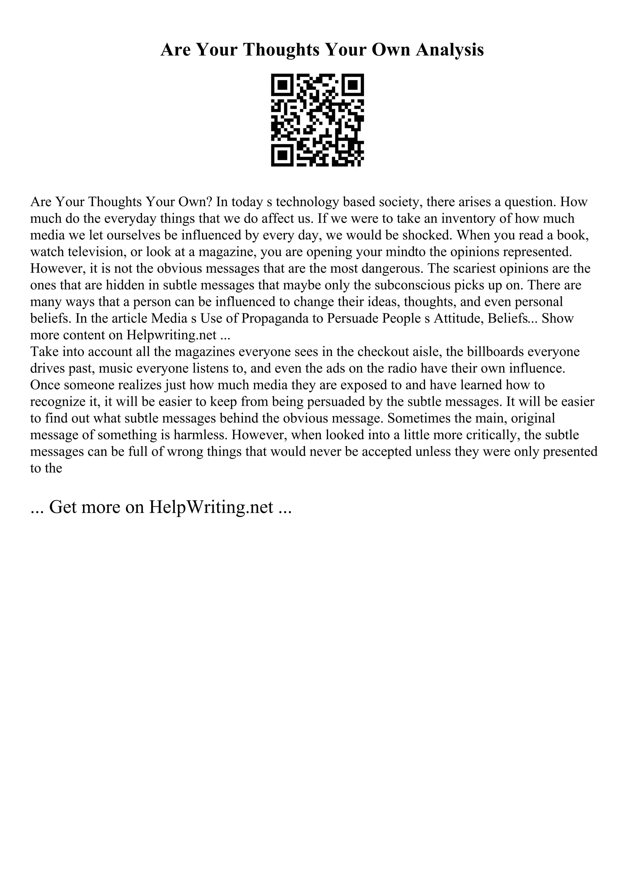 Are Your Thoughts Your Own Analysis
Are Your Thoughts Your Own? In today s technology based society, there arises a question. How
much do the everyday things that we do affect us. If we were to take an inventory of how much
media we let ourselves be influenced by every day, we would be shocked. When you read a book,
watch television, or look at a magazine, you are opening your mindto the opinions represented.
However, it is not the obvious messages that are the most dangerous. The scariest opinions are the
ones that are hidden in subtle messages that maybe only the subconscious picks up on. There are
many ways that a person can be influenced to change their ideas, thoughts, and even personal
beliefs. In the article Media s Use of Propaganda to Persuade People s Attitude, Beliefs... Show
more content on Helpwriting.net ...
Take into account all the magazines everyone sees in the checkout aisle, the billboards everyone
drives past, music everyone listens to, and even the ads on the radio have their own influence.
Once someone realizes just how much media they are exposed to and have learned how to
recognize it, it will be easier to keep from being persuaded by the subtle messages. It will be easier
to find out what subtle messages behind the obvious message. Sometimes the main, original
message of something is harmless. However, when looked into a little more critically, the subtle
messages can be full of wrong things that would never be accepted unless they were only presented
to the
... Get more on HelpWriting.net ...
 