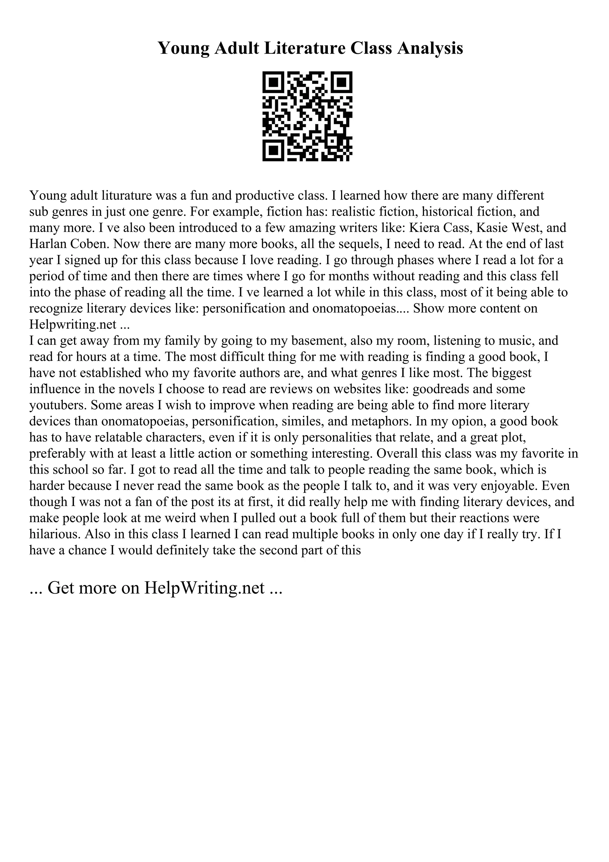 Young Adult Literature Class Analysis
Young adult liturature was a fun and productive class. I learned how there are many different
sub genres in just one genre. For example, fiction has: realistic fiction, historical fiction, and
many more. I ve also been introduced to a few amazing writers like: Kiera Cass, Kasie West, and
Harlan Coben. Now there are many more books, all the sequels, I need to read. At the end of last
year I signed up for this class because I love reading. I go through phases where I read a lot for a
period of time and then there are times where I go for months without reading and this class fell
into the phase of reading all the time. I ve learned a lot while in this class, most of it being able to
recognize literary devices like: personification and onomatopoeias.... Show more content on
Helpwriting.net ...
I can get away from my family by going to my basement, also my room, listening to music, and
read for hours at a time. The most difficult thing for me with reading is finding a good book, I
have not established who my favorite authors are, and what genres I like most. The biggest
influence in the novels I choose to read are reviews on websites like: goodreads and some
youtubers. Some areas I wish to improve when reading are being able to find more literary
devices than onomatopoeias, personification, similes, and metaphors. In my opion, a good book
has to have relatable characters, even if it is only personalities that relate, and a great plot,
preferably with at least a little action or something interesting. Overall this class was my favorite in
this school so far. I got to read all the time and talk to people reading the same book, which is
harder because I never read the same book as the people I talk to, and it was very enjoyable. Even
though I was not a fan of the post its at first, it did really help me with finding literary devices, and
make people look at me weird when I pulled out a book full of them but their reactions were
hilarious. Also in this class I learned I can read multiple books in only one day if I really try. If I
have a chance I would definitely take the second part of this
... Get more on HelpWriting.net ...
 
