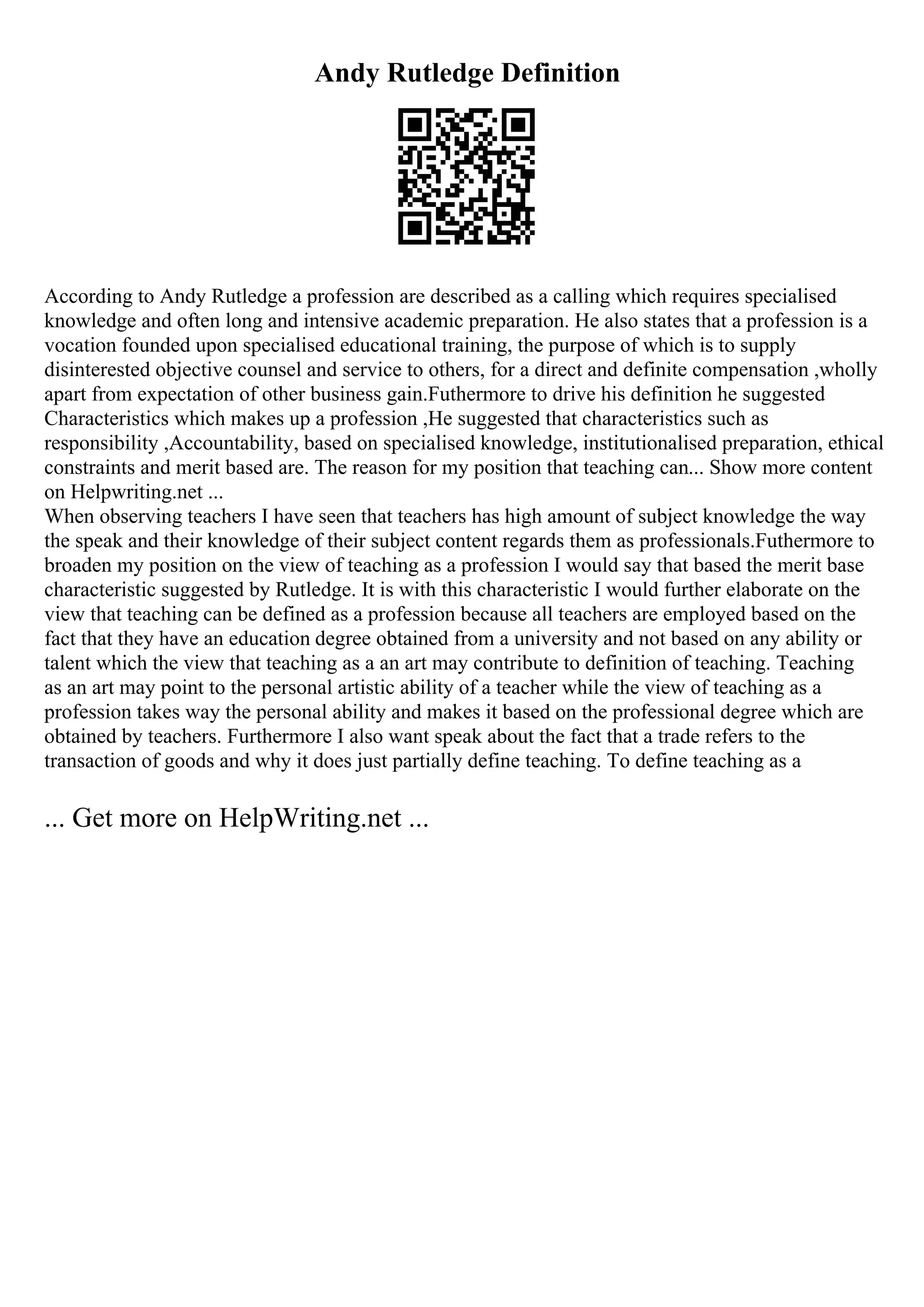 Andy Rutledge Definition
According to Andy Rutledge a profession are described as a calling which requires specialised
knowledge and often long and intensive academic preparation. He also states that a profession is a
vocation founded upon specialised educational training, the purpose of which is to supply
disinterested objective counsel and service to others, for a direct and definite compensation ,wholly
apart from expectation of other business gain.Futhermore to drive his definition he suggested
Characteristics which makes up a profession ,He suggested that characteristics such as
responsibility ,Accountability, based on specialised knowledge, institutionalised preparation, ethical
constraints and merit based are. The reason for my position that teaching can... Show more content
on Helpwriting.net ...
When observing teachers I have seen that teachers has high amount of subject knowledge the way
the speak and their knowledge of their subject content regards them as professionals.Futhermore to
broaden my position on the view of teaching as a profession I would say that based the merit base
characteristic suggested by Rutledge. It is with this characteristic I would further elaborate on the
view that teaching can be defined as a profession because all teachers are employed based on the
fact that they have an education degree obtained from a university and not based on any ability or
talent which the view that teaching as a an art may contribute to definition of teaching. Teaching
as an art may point to the personal artistic ability of a teacher while the view of teaching as a
profession takes way the personal ability and makes it based on the professional degree which are
obtained by teachers. Furthermore I also want speak about the fact that a trade refers to the
transaction of goods and why it does just partially define teaching. To define teaching as a
... Get more on HelpWriting.net ...
 