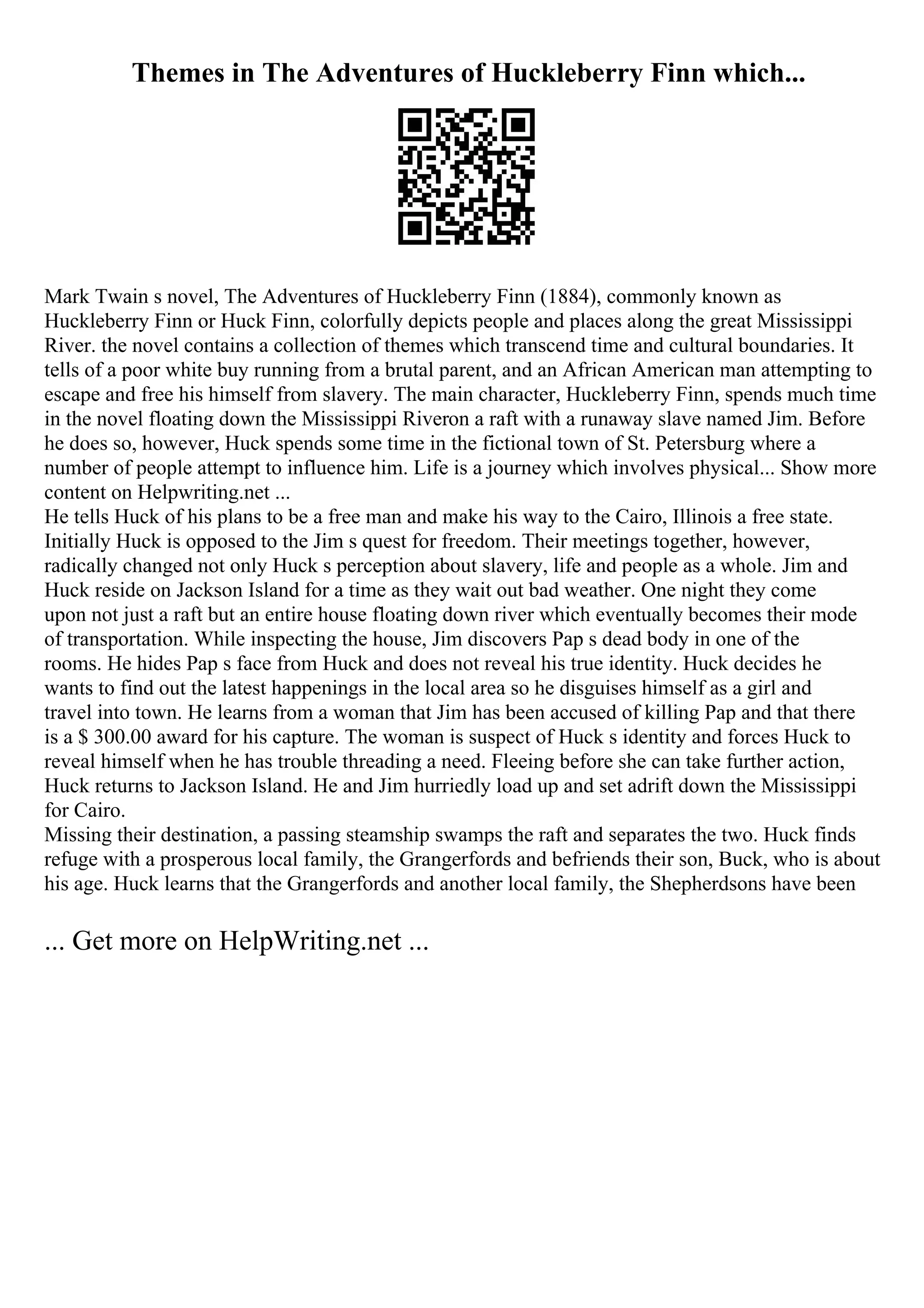 Themes in The Adventures of Huckleberry Finn which...
Mark Twain s novel, The Adventures of Huckleberry Finn (1884), commonly known as
Huckleberry Finn or Huck Finn, colorfully depicts people and places along the great Mississippi
River. the novel contains a collection of themes which transcend time and cultural boundaries. It
tells of a poor white buy running from a brutal parent, and an African American man attempting to
escape and free his himself from slavery. The main character, Huckleberry Finn, spends much time
in the novel floating down the Mississippi Riveron a raft with a runaway slave named Jim. Before
he does so, however, Huck spends some time in the fictional town of St. Petersburg where a
number of people attempt to influence him. Life is a journey which involves physical... Show more
content on Helpwriting.net ...
He tells Huck of his plans to be a free man and make his way to the Cairo, Illinois a free state.
Initially Huck is opposed to the Jim s quest for freedom. Their meetings together, however,
radically changed not only Huck s perception about slavery, life and people as a whole. Jim and
Huck reside on Jackson Island for a time as they wait out bad weather. One night they come
upon not just a raft but an entire house floating down river which eventually becomes their mode
of transportation. While inspecting the house, Jim discovers Pap s dead body in one of the
rooms. He hides Pap s face from Huck and does not reveal his true identity. Huck decides he
wants to find out the latest happenings in the local area so he disguises himself as a girl and
travel into town. He learns from a woman that Jim has been accused of killing Pap and that there
is a $ 300.00 award for his capture. The woman is suspect of Huck s identity and forces Huck to
reveal himself when he has trouble threading a need. Fleeing before she can take further action,
Huck returns to Jackson Island. He and Jim hurriedly load up and set adrift down the Mississippi
for Cairo.
Missing their destination, a passing steamship swamps the raft and separates the two. Huck finds
refuge with a prosperous local family, the Grangerfords and befriends their son, Buck, who is about
his age. Huck learns that the Grangerfords and another local family, the Shepherdsons have been
... Get more on HelpWriting.net ...
 