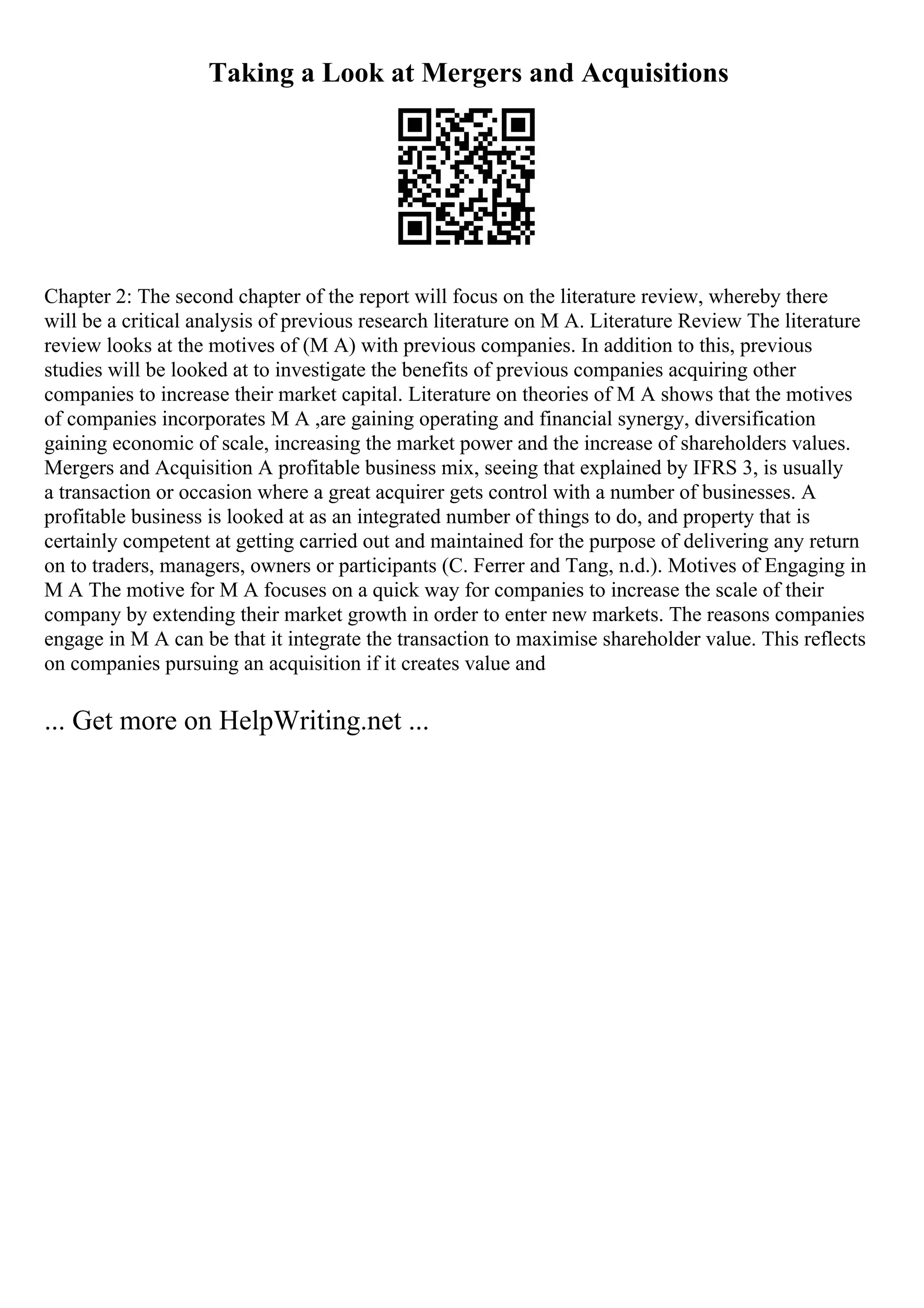 Taking a Look at Mergers and Acquisitions
Chapter 2: The second chapter of the report will focus on the literature review, whereby there
will be a critical analysis of previous research literature on M A. Literature Review The literature
review looks at the motives of (M A) with previous companies. In addition to this, previous
studies will be looked at to investigate the benefits of previous companies acquiring other
companies to increase their market capital. Literature on theories of M A shows that the motives
of companies incorporates M A ,are gaining operating and financial synergy, diversification
gaining economic of scale, increasing the market power and the increase of shareholders values.
Mergers and Acquisition A profitable business mix, seeing that explained by IFRS 3, is usually
a transaction or occasion where a great acquirer gets control with a number of businesses. A
profitable business is looked at as an integrated number of things to do, and property that is
certainly competent at getting carried out and maintained for the purpose of delivering any return
on to traders, managers, owners or participants (C. Ferrer and Tang, n.d.). Motives of Engaging in
M A The motive for M A focuses on a quick way for companies to increase the scale of their
company by extending their market growth in order to enter new markets. The reasons companies
engage in M A can be that it integrate the transaction to maximise shareholder value. This reflects
on companies pursuing an acquisition if it creates value and
... Get more on HelpWriting.net ...
 