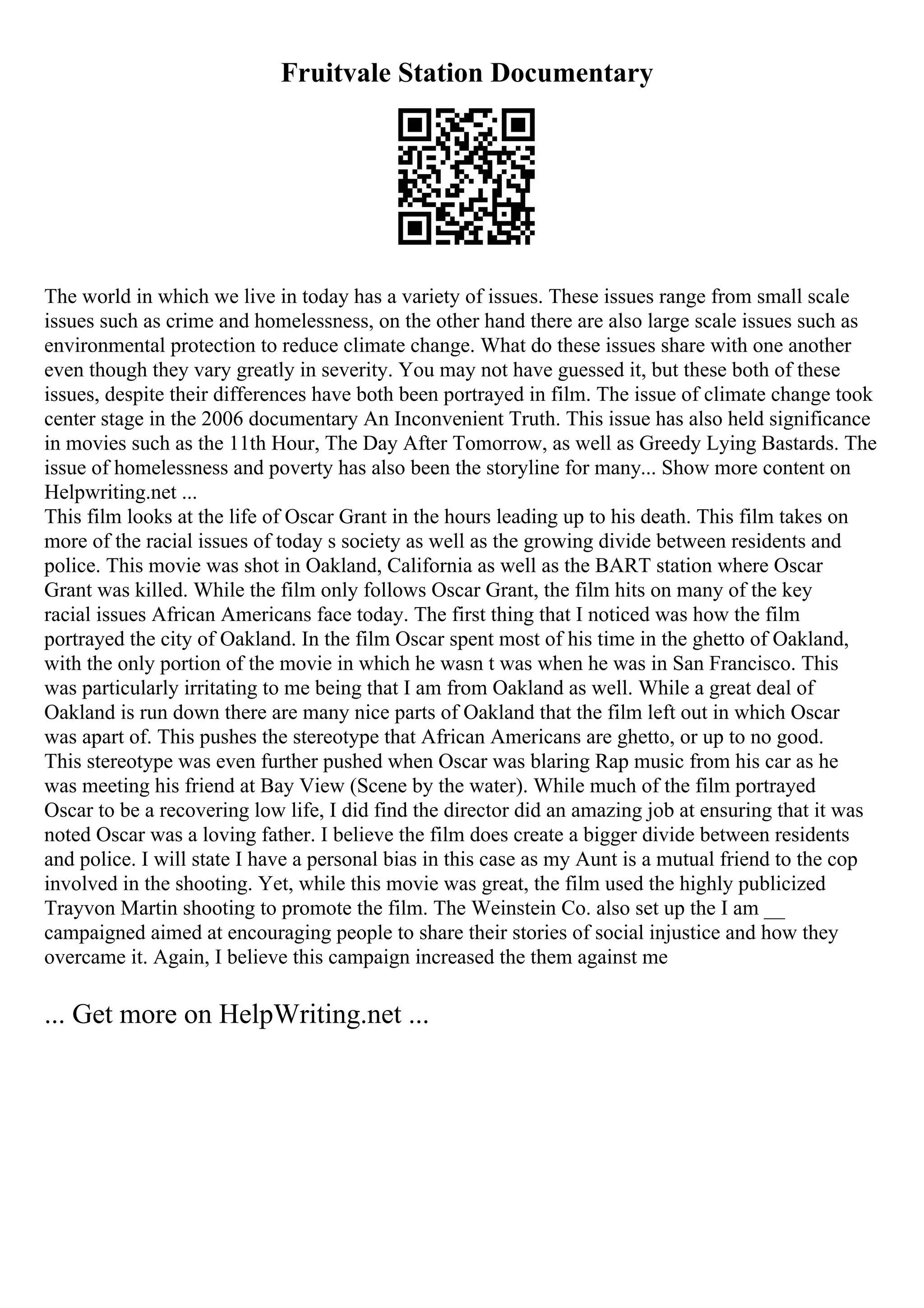 Fruitvale Station Documentary
The world in which we live in today has a variety of issues. These issues range from small scale
issues such as crime and homelessness, on the other hand there are also large scale issues such as
environmental protection to reduce climate change. What do these issues share with one another
even though they vary greatly in severity. You may not have guessed it, but these both of these
issues, despite their differences have both been portrayed in film. The issue of climate change took
center stage in the 2006 documentary An Inconvenient Truth. This issue has also held significance
in movies such as the 11th Hour, The Day After Tomorrow, as well as Greedy Lying Bastards. The
issue of homelessness and poverty has also been the storyline for many... Show more content on
Helpwriting.net ...
This film looks at the life of Oscar Grant in the hours leading up to his death. This film takes on
more of the racial issues of today s society as well as the growing divide between residents and
police. This movie was shot in Oakland, California as well as the BART station where Oscar
Grant was killed. While the film only follows Oscar Grant, the film hits on many of the key
racial issues African Americans face today. The first thing that I noticed was how the film
portrayed the city of Oakland. In the film Oscar spent most of his time in the ghetto of Oakland,
with the only portion of the movie in which he wasn t was when he was in San Francisco. This
was particularly irritating to me being that I am from Oakland as well. While a great deal of
Oakland is run down there are many nice parts of Oakland that the film left out in which Oscar
was apart of. This pushes the stereotype that African Americans are ghetto, or up to no good.
This stereotype was even further pushed when Oscar was blaring Rap music from his car as he
was meeting his friend at Bay View (Scene by the water). While much of the film portrayed
Oscar to be a recovering low life, I did find the director did an amazing job at ensuring that it was
noted Oscar was a loving father. I believe the film does create a bigger divide between residents
and police. I will state I have a personal bias in this case as my Aunt is a mutual friend to the cop
involved in the shooting. Yet, while this movie was great, the film used the highly publicized
Trayvon Martin shooting to promote the film. The Weinstein Co. also set up the I am __
campaigned aimed at encouraging people to share their stories of social injustice and how they
overcame it. Again, I believe this campaign increased the them against me
... Get more on HelpWriting.net ...
 