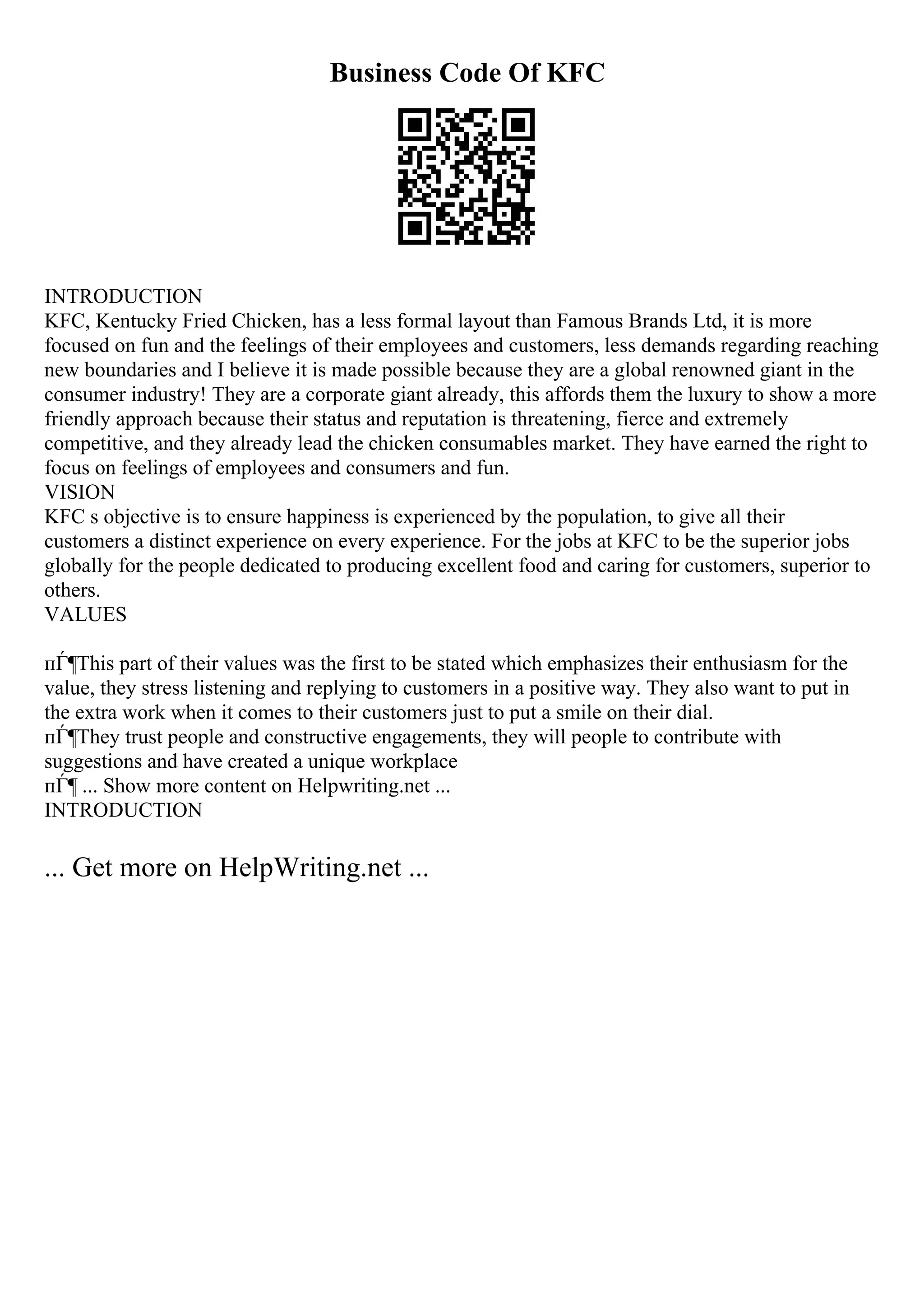 Business Code Of KFC
INTRODUCTION
KFC, Kentucky Fried Chicken, has a less formal layout than Famous Brands Ltd, it is more
focused on fun and the feelings of their employees and customers, less demands regarding reaching
new boundaries and I believe it is made possible because they are a global renowned giant in the
consumer industry! They are a corporate giant already, this affords them the luxury to show a more
friendly approach because their status and reputation is threatening, fierce and extremely
competitive, and they already lead the chicken consumables market. They have earned the right to
focus on feelings of employees and consumers and fun.
VISION
KFC s objective is to ensure happiness is experienced by the population, to give all their
customers a distinct experience on every experience. For the jobs at KFC to be the superior jobs
globally for the people dedicated to producing excellent food and caring for customers, superior to
others.
VALUES
пЃ¶This part of their values was the first to be stated which emphasizes their enthusiasm for the
value, they stress listening and replying to customers in a positive way. They also want to put in
the extra work when it comes to their customers just to put a smile on their dial.
пЃ¶They trust people and constructive engagements, they will people to contribute with
suggestions and have created a unique workplace
пЃ¶ ... Show more content on Helpwriting.net ...
INTRODUCTION
... Get more on HelpWriting.net ...
 