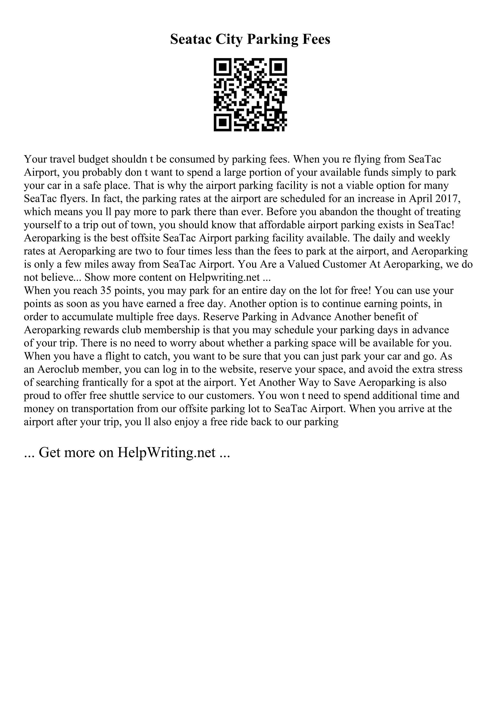 Seatac City Parking Fees
Your travel budget shouldn t be consumed by parking fees. When you re flying from SeaTac
Airport, you probably don t want to spend a large portion of your available funds simply to park
your car in a safe place. That is why the airport parking facility is not a viable option for many
SeaTac flyers. In fact, the parking rates at the airport are scheduled for an increase in April 2017,
which means you ll pay more to park there than ever. Before you abandon the thought of treating
yourself to a trip out of town, you should know that affordable airport parking exists in SeaTac!
Aeroparking is the best offsite SeaTac Airport parking facility available. The daily and weekly
rates at Aeroparking are two to four times less than the fees to park at the airport, and Aeroparking
is only a few miles away from SeaTac Airport. You Are a Valued Customer At Aeroparking, we do
not believe... Show more content on Helpwriting.net ...
When you reach 35 points, you may park for an entire day on the lot for free! You can use your
points as soon as you have earned a free day. Another option is to continue earning points, in
order to accumulate multiple free days. Reserve Parking in Advance Another benefit of
Aeroparking rewards club membership is that you may schedule your parking days in advance
of your trip. There is no need to worry about whether a parking space will be available for you.
When you have a flight to catch, you want to be sure that you can just park your car and go. As
an Aeroclub member, you can log in to the website, reserve your space, and avoid the extra stress
of searching frantically for a spot at the airport. Yet Another Way to Save Aeroparking is also
proud to offer free shuttle service to our customers. You won t need to spend additional time and
money on transportation from our offsite parking lot to SeaTac Airport. When you arrive at the
airport after your trip, you ll also enjoy a free ride back to our parking
... Get more on HelpWriting.net ...
 