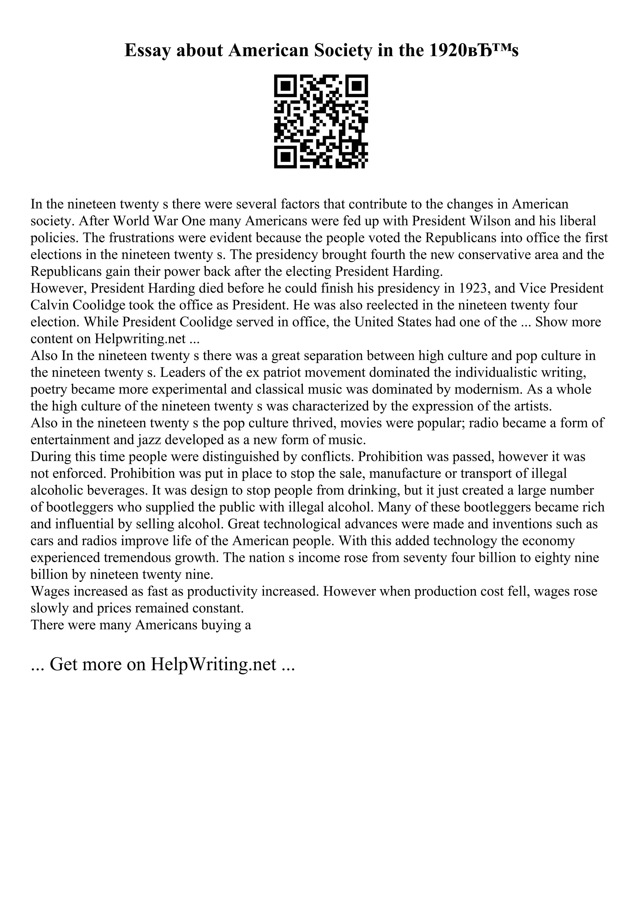 Essay about American Society in the 1920вЂ™s
In the nineteen twenty s there were several factors that contribute to the changes in American
society. After World War One many Americans were fed up with President Wilson and his liberal
policies. The frustrations were evident because the people voted the Republicans into office the first
elections in the nineteen twenty s. The presidency brought fourth the new conservative area and the
Republicans gain their power back after the electing President Harding.
However, President Harding died before he could finish his presidency in 1923, and Vice President
Calvin Coolidge took the office as President. He was also reelected in the nineteen twenty four
election. While President Coolidge served in office, the United States had one of the ... Show more
content on Helpwriting.net ...
Also In the nineteen twenty s there was a great separation between high culture and pop culture in
the nineteen twenty s. Leaders of the ex patriot movement dominated the individualistic writing,
poetry became more experimental and classical music was dominated by modernism. As a whole
the high culture of the nineteen twenty s was characterized by the expression of the artists.
Also in the nineteen twenty s the pop culture thrived, movies were popular; radio became a form of
entertainment and jazz developed as a new form of music.
During this time people were distinguished by conflicts. Prohibition was passed, however it was
not enforced. Prohibition was put in place to stop the sale, manufacture or transport of illegal
alcoholic beverages. It was design to stop people from drinking, but it just created a large number
of bootleggers who supplied the public with illegal alcohol. Many of these bootleggers became rich
and influential by selling alcohol. Great technological advances were made and inventions such as
cars and radios improve life of the American people. With this added technology the economy
experienced tremendous growth. The nation s income rose from seventy four billion to eighty nine
billion by nineteen twenty nine.
Wages increased as fast as productivity increased. However when production cost fell, wages rose
slowly and prices remained constant.
There were many Americans buying a
... Get more on HelpWriting.net ...
 