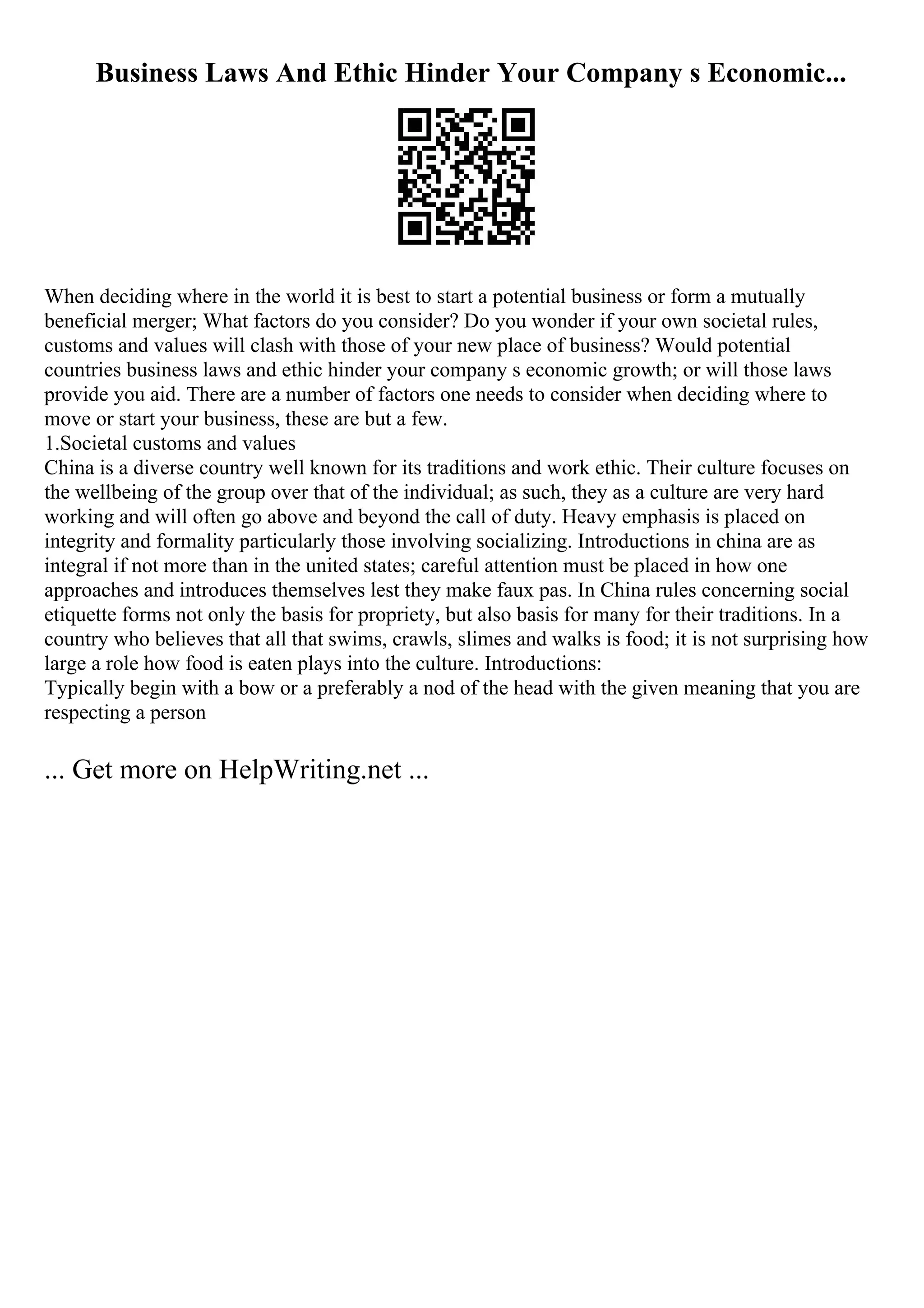 Business Laws And Ethic Hinder Your Company s Economic...
When deciding where in the world it is best to start a potential business or form a mutually
beneficial merger; What factors do you consider? Do you wonder if your own societal rules,
customs and values will clash with those of your new place of business? Would potential
countries business laws and ethic hinder your company s economic growth; or will those laws
provide you aid. There are a number of factors one needs to consider when deciding where to
move or start your business, these are but a few.
1.Societal customs and values
China is a diverse country well known for its traditions and work ethic. Their culture focuses on
the wellbeing of the group over that of the individual; as such, they as a culture are very hard
working and will often go above and beyond the call of duty. Heavy emphasis is placed on
integrity and formality particularly those involving socializing. Introductions in china are as
integral if not more than in the united states; careful attention must be placed in how one
approaches and introduces themselves lest they make faux pas. In China rules concerning social
etiquette forms not only the basis for propriety, but also basis for many for their traditions. In a
country who believes that all that swims, crawls, slimes and walks is food; it is not surprising how
large a role how food is eaten plays into the culture. Introductions:
Typically begin with a bow or a preferably a nod of the head with the given meaning that you are
respecting a person
... Get more on HelpWriting.net ...
 
