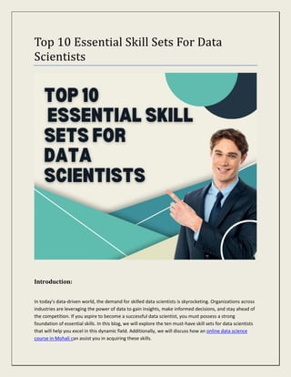 Top 10 Essential Skill Sets For Data
Scientists
Introduction:
In today's data-driven world, the demand for skilled data scientists is skyrocketing. Organizations across
industries are leveraging the power of data to gain insights, make informed decisions, and stay ahead of
the competition. If you aspire to become a successful data scientist, you must possess a strong
foundation of essential skills. In this blog, we will explore the ten must-have skill sets for data scientists
that will help you excel in this dynamic field. Additionally, we will discuss how an online data science
course in Mohali can assist you in acquiring these skills.
 
