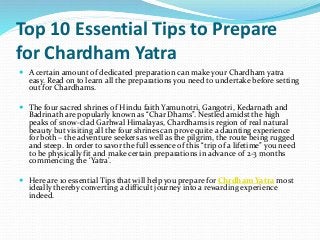 Top 10 Essential Tips to Prepare
for Chardham Yatra
 A certain amount of dedicated preparation can make your Chardham yatra
easy. Read on to learn all the preparations you need to undertake before setting
out for Chardhams.
 The four sacred shrines of Hindu faith Yamunotri, Gangotri, Kedarnath and
Badrinath are popularly known as “Char Dhams”. Nestled amidst the high
peaks of snow-clad Garhwal Himalayas, Chardhams is region of real natural
beauty but visiting all the four shrines can prove quite a daunting experience
for both – the adventure seekers as well as the pilgrim, the route being rugged
and steep. In order to savor the full essence of this “trip of a lifetime” you need
to be physically fit and make certain preparations in advance of 2-3 months
commencing the ‘Yatra’.
 Here are 10 essential Tips that will help you prepare for Chrdham Yatra most
ideally thereby converting a difficult journey into a rewarding experience
indeed.
 