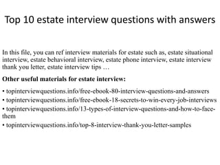 Top 10 estate interview questions with answers 
In this file, you can ref interview materials for estate such as, estate situational 
interview, estate behavioral interview, estate phone interview, estate interview 
thank you letter, estate interview tips … 
Other useful materials for estate interview: 
• topinterviewquestions.info/free-ebook-80-interview-questions-and-answers 
• topinterviewquestions.info/free-ebook-18-secrets-to-win-every-job-interviews 
• topinterviewquestions.info/13-types-of-interview-questions-and-how-to-face-them 
• topinterviewquestions.info/top-8-interview-thank-you-letter-samples 
 