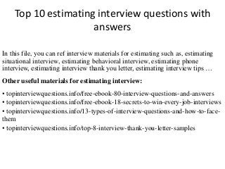 Top 10 estimating interview questions with 
answers 
In this file, you can ref interview materials for estimating such as, estimating 
situational interview, estimating behavioral interview, estimating phone 
interview, estimating interview thank you letter, estimating interview tips … 
Other useful materials for estimating interview: 
• topinterviewquestions.info/free-ebook-80-interview-questions-and-answers 
• topinterviewquestions.info/free-ebook-18-secrets-to-win-every-job-interviews 
• topinterviewquestions.info/13-types-of-interview-questions-and-how-to-face-them 
• topinterviewquestions.info/top-8-interview-thank-you-letter-samples 
 