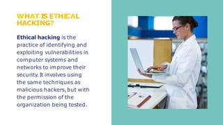WHAT I
S ETHI
CAL
HACKING?
Ethical hacking is the
practice of identifying and
exploiting vulnerabilities in
computer systems and
networks to improve their
security.It involves using
the same techniques as
malicious hackers,but with
the permission of the
organization being tested.
 
