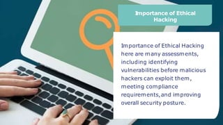 I
mportance of Ethical
Hacking
Importance of Ethical Hacking
here are many assessments,
including identifying
vulnerabilities before malicious
hackers can exploit them,
meeting compliance
requirements,and improving
overall security posture.
 