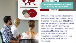 Real-World Examples of Ethical
Hacking Success Stories
Ethical hacking has helped companies
across industries avoid disastrous data
breaches.For example,in 201
7,ethical
hackers prevented a major data breach
at an Indian bank by identifying a
vulnerability in their system.In another
case,ethical hacking helped a
healthcare company identify a
weakness in their software that could
have exposed sensitive patient
information.
 