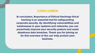 I
n conclusion, I
mportance of Ethical Hackinge thical
hacking is an essential tool for safeguarding
corporate security. By identifying vulnerabilities and
weaknesses in your systems and networks, you can
proactively improve your security posture and avoid
disastrous data breaches. Thank you for joining us
for this overview of the can help protect your
business.
CONCLUSI
ON
 