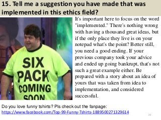 15. Tell me a suggestion you have made that was
implemented in this ethics field?
It's important here to focus on the word
"implemented." There's nothing wrong
with having a thousand great ideas, but
if the only place they live is on your
notepad what's the point? Better still,
you need a good ending. If your
previous company took your advice
and ended up going bankrupt, that's not
such a great example either. Be
prepared with a story about an idea of
yours that was taken from idea to
implementation, and considered
successful.
https://www.facebook.com/Top-99-Funny-Tshirts-1889500271329614
Do you love funny tshirts? Pls check out the fanpage:
22
 