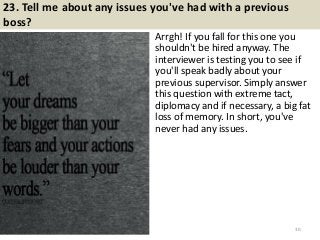 23. Tell me about any issues you've had with a previous
boss?
Arrgh! If you fall for this one you
shouldn't be hired anyway. The
interviewer is testing you to see if
you'll speak badly about your
previous supervisor. Simply answer
this question with extreme tact,
diplomacy and if necessary, a big fat
loss of memory. In short, you've
never had any issues.
30
 