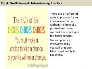 Tip 4: Do-It-Yourself Interviewing Practice
There are a number of
ways to prepare for an
interview at home
without the help of a
professional career
counselor or coach or a
fee-based service.
You can practice
interviews all by
yourself or recruit
friends and family to
assist you.
48
 