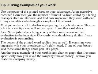 Tip 9: Bring examples of your work
Use the power of the printed word to your advantage. As an executive
recruiter, I can‟t tell you the number of times I‟ve been called by a hiring
manager after an interview, and told how impressed they were with one
of my candidates who brought examples of their work.
Most job seekers fail to do this in preparing for a job interview. This one
job interview tip alone will set you apart from other candidates.
Idea: Some job seekers bring a copy of their most recent written
evaluation to the interview. Obviously, you should only do this if your
evaluation is outstanding.
The power of the printed word applies here as well. If you share your
strengths with your interviewers, it's duly noted. If one of your bosses
said those same things about you...it's gospel.
Another great example of your work is any chart or graph that illustrates
specifically how you saved the company time or money...or how you
made the company money.
53
 