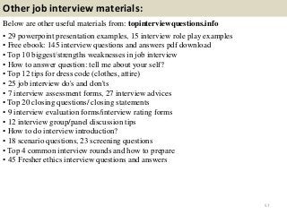 Other job interview materials:
Below are other useful materials from: topinterviewquestions.info
• 29 powerpoint presentation examples, 15 interview role play examples
• Free ebook: 145 interview questions and answers pdf download
• Top 10 biggest/strengths weaknesses in job interview
• How to answer question: tell me about your self?
• Top 12 tips for dress code (clothes, attire)
• 25 job interview do's and don'ts
• 7 interview assessment forms, 27 interview advices
• Top 20 closing questions/ closing statements
• 9 interview evaluation forms/interview rating forms
• 12 interview group/panel discussion tips
• How to do interview introduction?
• 18 scenario questions, 23 screening questions
• Top 4 common interview rounds and how to prepare
• 45 Fresher ethics interview questions and answers
57
 