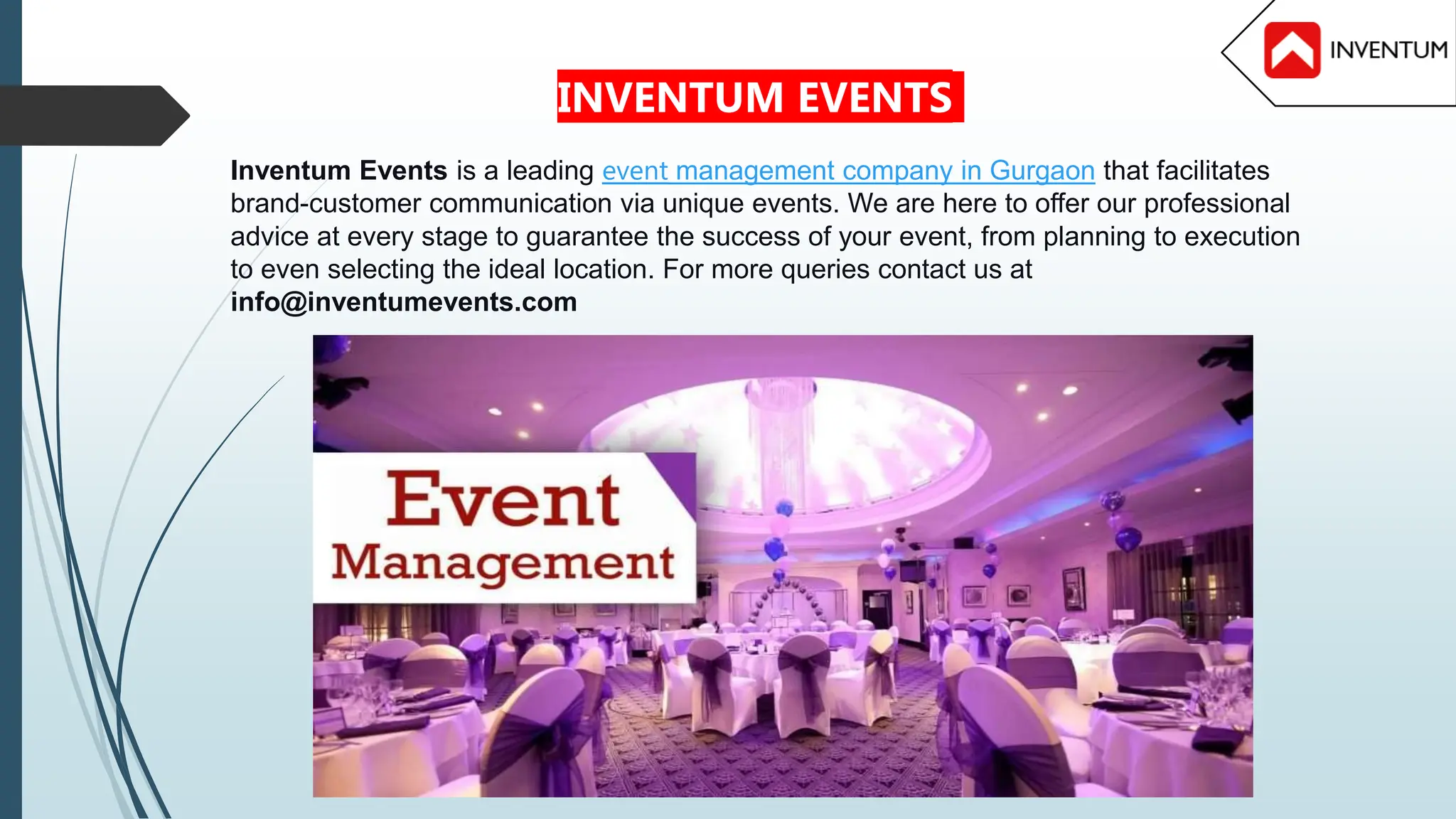 Inventum Events is a leading event management company in Gurgaon that facilitates
brand-customer communication via unique events. We are here to offer our professional
advice at every stage to guarantee the success of your event, from planning to execution
to even selecting the ideal location. For more queries contact us at
info@inventumevents.com
INVENTUM EVENTS
 