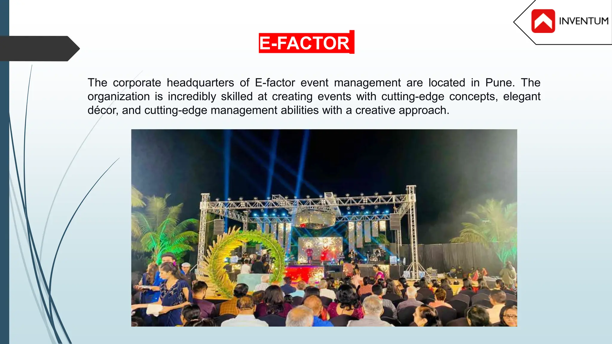 The corporate headquarters of E-factor event management are located in Pune. The
organization is incredibly skilled at creating events with cutting-edge concepts, elegant
décor, and cutting-edge management abilities with a creative approach.
E-FACTOR
 