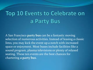 A San Francisco party bus can be a fantastic moving
selection of numerous activities. Instead of leasing a classic
limo, you may kick the event up a notch with increased
space or enjoyment. Most buses include facilities like a
sound program, plasma televisions or plenty of relaxed
seating. These ten events are the best chances for
chartering a party bus.

 