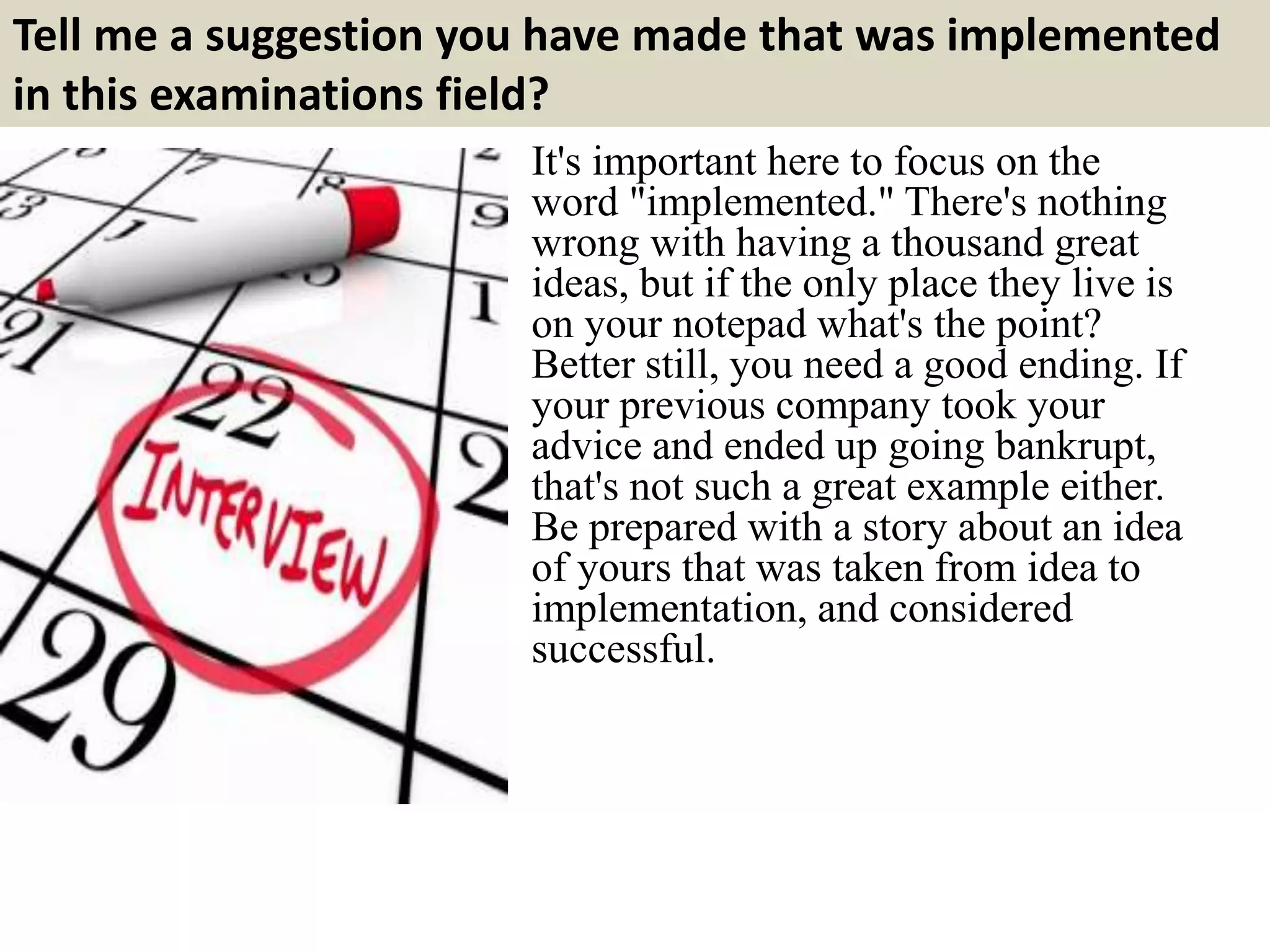 Tell me a suggestion you have made that was implemented 
in this examinations field? 
It's important here to focus on the 
word "implemented." There's nothing 
wrong with having a thousand great 
ideas, but if the only place they live is 
on your notepad what's the point? 
Better still, you need a good ending. If 
your previous company took your 
advice and ended up going bankrupt, 
that's not such a great example either. 
Be prepared with a story about an idea 
of yours that was taken from idea to 
implementation, and considered 
successful. 
 