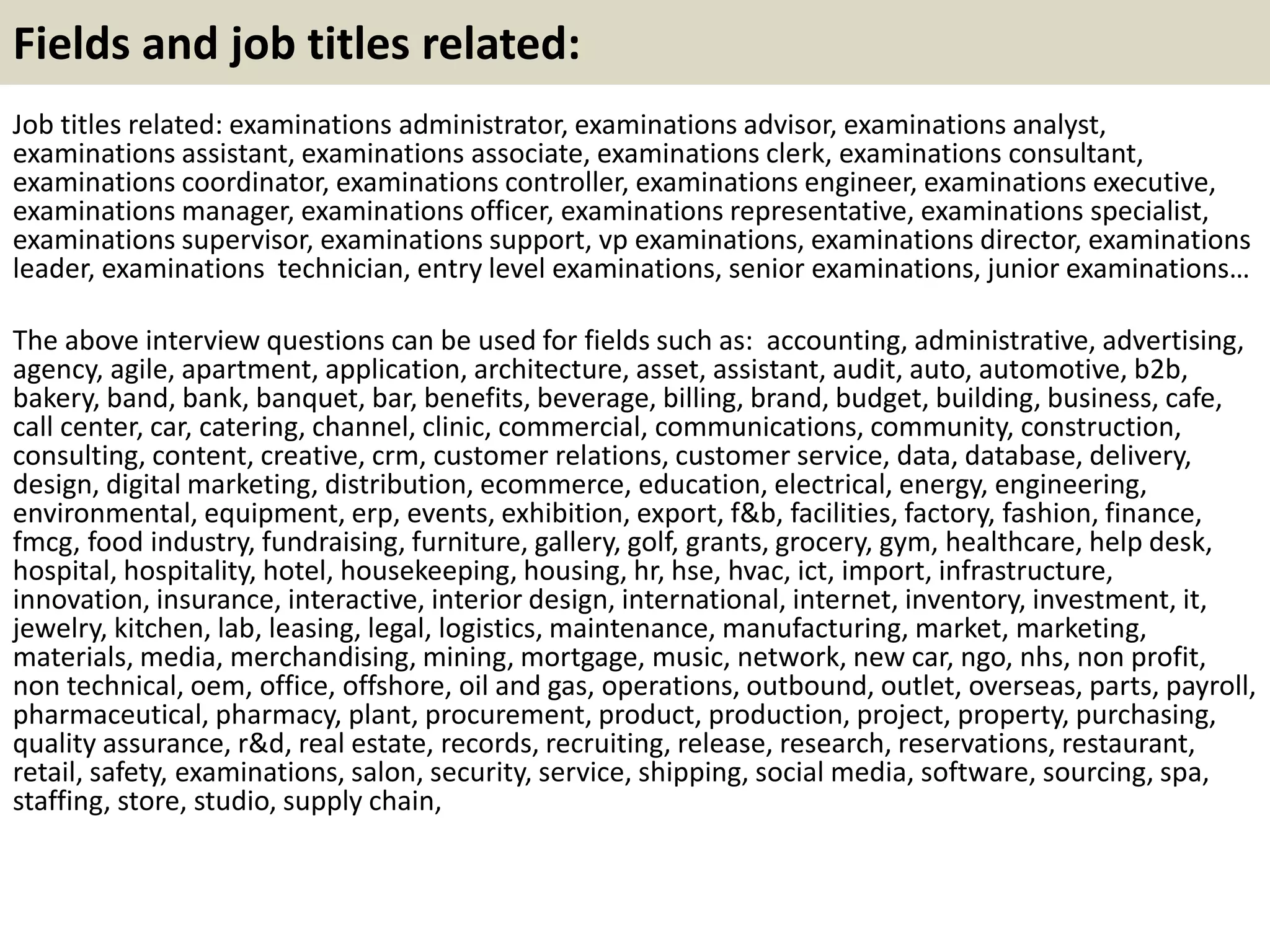 Fields and job titles related: 
Job titles related: examinations administrator, examinations advisor, examinations analyst, 
examinations assistant, examinations associate, examinations clerk, examinations consultant, 
examinations coordinator, examinations controller, examinations engineer, examinations executive, 
examinations manager, examinations officer, examinations representative, examinations specialist, 
examinations supervisor, examinations support, vp examinations, examinations director, examinations 
leader, examinations technician, entry level examinations, senior examinations, junior examinations… 
The above interview questions can be used for fields such as: accounting, administrative, advertising, 
agency, agile, apartment, application, architecture, asset, assistant, audit, auto, automotive, b2b, 
bakery, band, bank, banquet, bar, benefits, beverage, billing, brand, budget, building, business, cafe, 
call center, car, catering, channel, clinic, commercial, communications, community, construction, 
consulting, content, creative, crm, customer relations, customer service, data, database, delivery, 
design, digital marketing, distribution, ecommerce, education, electrical, energy, engineering, 
environmental, equipment, erp, events, exhibition, export, f&b, facilities, factory, fashion, finance, 
fmcg, food industry, fundraising, furniture, gallery, golf, grants, grocery, gym, healthcare, help desk, 
hospital, hospitality, hotel, housekeeping, housing, hr, hse, hvac, ict, import, infrastructure, 
innovation, insurance, interactive, interior design, international, internet, inventory, investment, it, 
jewelry, kitchen, lab, leasing, legal, logistics, maintenance, manufacturing, market, marketing, 
materials, media, merchandising, mining, mortgage, music, network, new car, ngo, nhs, non profit, 
non technical, oem, office, offshore, oil and gas, operations, outbound, outlet, overseas, parts, payroll, 
pharmaceutical, pharmacy, plant, procurement, product, production, project, property, purchasing, 
quality assurance, r&d, real estate, records, recruiting, release, research, reservations, restaurant, 
retail, safety, examinations, salon, security, service, shipping, social media, software, sourcing, spa, 
staffing, store, studio, supply chain, 

