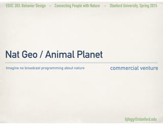 EDUC 203: Behavior Design - Connecting People with Nature - Stanford University, Spring 2015
Nat Geo / Animal Planet
commercial ventureImagine no broadcast programming about nature
bjfogg@stanford.edu
 