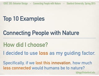 EDUC 203: Behavior Design - Connecting People with Nature - Stanford University, Spring 2015
Top 10 Examples
Connecting People with Nature
How did I choose?
I decided to use loss as my guiding factor.
Specifically, if we lost this innovation, how much
less connected would humans be to nature?
bjfogg@stanford.edu
 