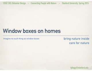 EDUC 203: Behavior Design - Connecting People with Nature - Stanford University, Spring 2015
Window boxes on homes
bring nature inside
care for nature
Imagine no such thing as window boxes
bjfogg@stanford.edu
 