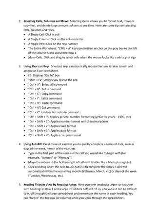 2. Selecting Cells, Columns and Rows: Selecting items allows you to format text, move or
copy text, and delete large amounts of text at one time. Here are some tips on selecting
cells, columns and rows.
 A Single Cell: Click in cell
 A Single Column: Click on the column letter
 A Single Row: Click on the row number
 The Entire Worksheet: “CTRL + A” key combination or click on the gray box to the left
of the column A and above the Row 1
 Many Cells: Click and drag to select cells when the mouse looks like a white plus sign
3. Using Shortcut Keys: Shortcut keys can drastically reduce the time it takes to edit and
amend an Excel worksheet.
 F5: Displays “Go To” box
 “Shift + F2”: Allows you to edit the cell
 “Ctrl + A”: Select All command
 “Ctrl + B”: Bold command
 “Ctrl + C”: Copy command
 “Ctrl + I”: Italics command
 “Ctrl + V”: Paste command
 “Ctrl + X”: Cut command
 “Ctrl + Z”: Undoes last action/command
 “Ctrl + Shift + ‘”: Applies general number formatting (great for years – 1990, etc)
 “Ctrl + Shift + 1”: Applies number format with 2 decimal places
 “Ctrl + Shift + 2”: Applies time format
 “Ctrl + Shift + 3”: Applies date format
 “Ctrl + Shift + 4”: Applies currency format
4. Using AutoFill: Excel makes it easy for you to quickly complete a series of data, such as
days of the week, month of the year, etc.
 Type in the first part of the series in the cell you would like to begin with (for
example, “January” or “Monday”).
 Move the mouse to the bottom right of cell until it looks like a black plus sign (+).
 Click and drag down the cells to use AutoFill to complete the series. Excel will
automatically fill in the remaining months (February, March, etc) or days of the week
(Tuesday, Wednesday, etc).
5. Keeping Titles in View by Freezing Panes: Have you ever created a larger spreadsheet
with headings in Row 1 and a large list of data below it? If so, you know it can be difficult
to scroll through the large spreadsheet and remember the name of each heading. You
can “freeze” the top row (or column) while you scroll through the spreadsheet.
 
