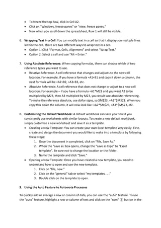  To freeze the top Row, click in Cell A2.
 Click on “Windows, freeze panes” or “view, freeze panes.”
 Now when you scroll down the spreadsheet, Row 1 will still be visible.
6. Wrapping Text in a Cell: You can modify text in a cell so that it displays on multiple lines
within the cell. There are two different ways to wrap text in a cell.
 Option 1: Click “Format, Cells, Alignment” and select “Wrap Text.”
 Option 2: Select a cell and use “Alt + Enter.”
7. Using Absolute References: When copying formulas, there can choose which of two
reference types you want to use.
 Relative Reference: A cell reference that changes and adjusts to the new cell
location. For example, if you have a formula =A1+B1 and copy it down a column, the
next formula will be =A2+B2, =A3+B3, etc.
 Absolute Reference: A cell reference that does not change or adjust to a new cell
location. For example – if you have a formula =A1*M23 and you want A2 to be
multiplied by M23, then A3 multiplied by M23, you would use absolute referencing.
To make the reference absolute, use dollar signs, so $M$23. =A1*$M$23. When you
copy this down the column, it will now look like: =A2*$M$23, =A3*$M$23, etc.
8. Customizing the Default Workbook: A default workbook can save you time if you
consistently use worksheets with similar layouts. To create a new default workbook,
simply customize a new worksheet and save it as a template.
 Creating a New Template: You can create your own Excel template very easily. First,
create and design the document you would like to make into a template by following
these steps:
1. Once the document in completed, click on “File, Save As.”
2. When the “save as: box opens, change the “save as type” to “Excel
template”. Be sure not to change the location or the folder.
3. Name the template and click “Save.”
 Opening a New Template: Once you have created a new template, you need to
understand how to open and use the new template.
1. Click on “file, new.”
2. Click on the “general” tab or select “my templates . . .”
3. Double click on the template to open.
9. Using the Auto Feature to Automate Processes
To quickly add or average a row or column of data, you can use the “auto” feature. To use
the “auto” feature, highlight a row or column of text and click on the “sum” (∑) button in the
 