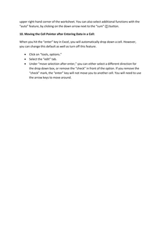 upper right-hand corner of the worksheet. You can also select additional functions with the
“auto” feature, by clicking on the down arrow next to the “sum” (∑) button.
10. Moving the Cell Pointer after Entering Data in a Cell:
When you hit the “enter” key in Excel, you will automatically drop down a cell. However,
you can change this default as well as turn off this feature.
 Click on “tools, options.”
 Select the “edit” tab.
 Under “move selection after enter,” you can either select a different direction for
the drop down box, or remove the “check” in front of the option. If you remove the
“check” mark, the “enter” key will not move you to another cell. You will need to use
the arrow keys to move around.
 
