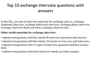 Top 10 exchange interview questions with 
answers 
In this file, you can ref interview materials for exchange such as, exchange 
situational interview, exchange behavioral interview, exchange phone interview, 
exchange interview thank you letter, exchange interview tips … 
Other useful materials for exchange interview: 
• topinterviewquestions.info/free-ebook-80-interview-questions-and-answers 
• topinterviewquestions.info/free-ebook-18-secrets-to-win-every-job-interviews 
• topinterviewquestions.info/13-types-of-interview-questions-and-how-to-face-them 
• topinterviewquestions.info/top-8-interview-thank-you-letter-samples 
 