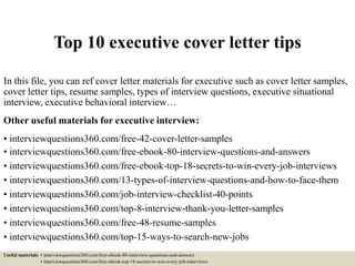 Top 10 executive cover letter tips
In this file, you can ref cover letter materials for executive such as cover letter samples,
cover letter tips, resume samples, types of interview questions, executive situational
interview, executive behavioral interview…
Other useful materials for executive interview:
• interviewquestions360.com/free-42-cover-letter-samples
• interviewquestions360.com/free-ebook-80-interview-questions-and-answers
• interviewquestions360.com/free-ebook-top-18-secrets-to-win-every-job-interviews
• interviewquestions360.com/13-types-of-interview-questions-and-how-to-face-them
• interviewquestions360.com/job-interview-checklist-40-points
• interviewquestions360.com/top-8-interview-thank-you-letter-samples
• interviewquestions360.com/free-48-resume-samples
• interviewquestions360.com/top-15-ways-to-search-new-jobs
Useful materials: • interviewquestions360.com/free-ebook-80-interview-questions-and-answers
• interviewquestions360.com/free-ebook-top-18-secrets-to-win-every-job-interviews
 