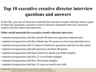 Top 10 executive creative director interview
questions and answers
In this file, you can ref interview materials for executive creative director such as types
of interview questions, executive creative director situational interview, executive
creative director behavioral interview…
Other useful materials for executive creative director interview:
• topinterviewquestions.info/free-ebook-80-interview-questions-and-answers
• topinterviewquestions.info/free-ebook-top-18-secrets-to-win-every-job-interviews
• topinterviewquestions.info/13-types-of-interview-questions-and-how-to-face-them
• topinterviewquestions.info/job-interview-checklist-40-points
• topinterviewquestions.info/top-8-interview-thank-you-letter-samples
• topinterviewquestions.info/free-21-cover-letter-samples
• topinterviewquestions.info/free-24-resume-samples
• topinterviewquestions.info/top-15-ways-to-search-new-jobs
Useful materials: • topinterviewquestions.info/free-ebook-80-interview-questions-and-answers
• topinterviewquestions.info/free-ebook-top-18-secrets-to-win-every-job-interviews
 