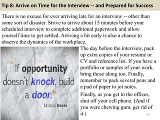Tip 8: Arrive on Time for the Interview -- and Prepared for Success
There is no excuse for ever arriving late for an inter...