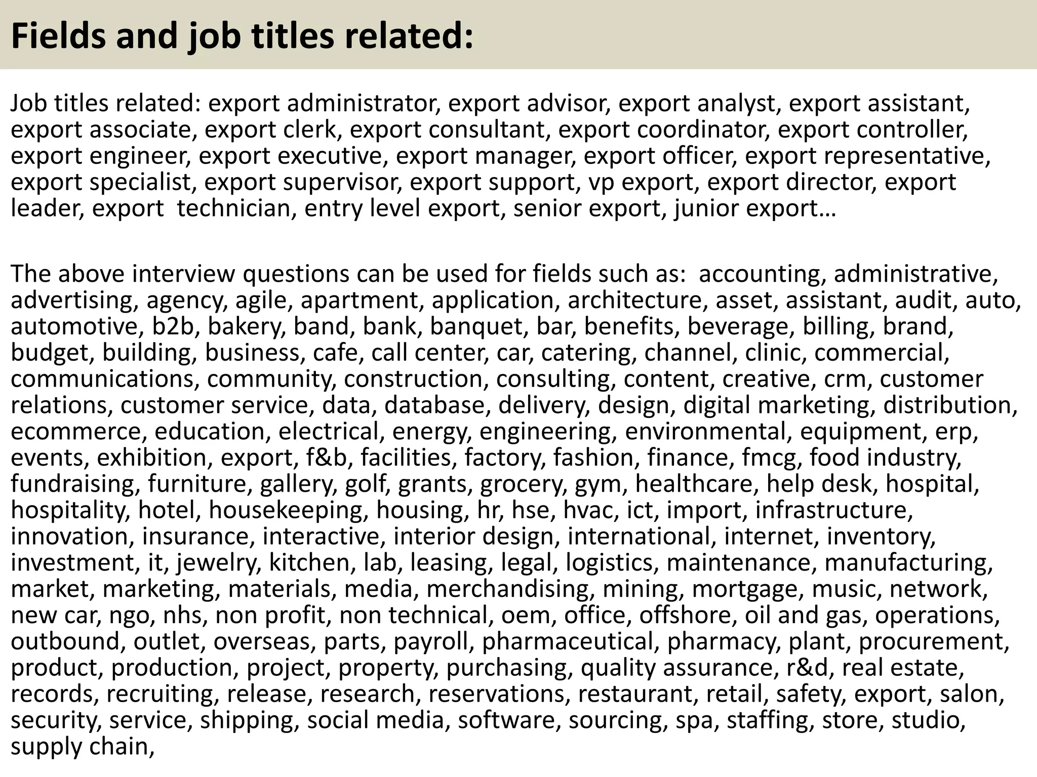 Fields and job titles related: 
Job titles related: export administrator, export advisor, export analyst, export assistant, 
export associate, export clerk, export consultant, export coordinator, export controller, 
export engineer, export executive, export manager, export officer, export representative, 
export specialist, export supervisor, export support, vp export, export director, export 
leader, export technician, entry level export, senior export, junior export… 
The above interview questions can be used for fields such as: accounting, administrative, 
advertising, agency, agile, apartment, application, architecture, asset, assistant, audit, auto, 
automotive, b2b, bakery, band, bank, banquet, bar, benefits, beverage, billing, brand, 
budget, building, business, cafe, call center, car, catering, channel, clinic, commercial, 
communications, community, construction, consulting, content, creative, crm, customer 
relations, customer service, data, database, delivery, design, digital marketing, distribution, 
ecommerce, education, electrical, energy, engineering, environmental, equipment, erp, 
events, exhibition, export, f&b, facilities, factory, fashion, finance, fmcg, food industry, 
fundraising, furniture, gallery, golf, grants, grocery, gym, healthcare, help desk, hospital, 
hospitality, hotel, housekeeping, housing, hr, hse, hvac, ict, import, infrastructure, 
innovation, insurance, interactive, interior design, international, internet, inventory, 
investment, it, jewelry, kitchen, lab, leasing, legal, logistics, maintenance, manufacturing, 
market, marketing, materials, media, merchandising, mining, mortgage, music, network, 
new car, ngo, nhs, non profit, non technical, oem, office, offshore, oil and gas, operations, 
outbound, outlet, overseas, parts, payroll, pharmaceutical, pharmacy, plant, procurement, 
product, production, project, property, purchasing, quality assurance, r&d, real estate, 
records, recruiting, release, research, reservations, restaurant, retail, safety, export, salon, 
security, service, shipping, social media, software, sourcing, spa, staffing, store, studio, 
supply chain, 
