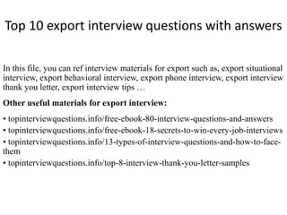Top 10 export interview questions with answers 
In this file, you can ref interview materials for export such as, export situational 
interview, export behavioral interview, export phone interview, export interview 
thank you letter, export interview tips … 
Other useful materials for export interview: 
• topinterviewquestions.info/free-ebook-80-interview-questions-and-answers 
• topinterviewquestions.info/free-ebook-18-secrets-to-win-every-job-interviews 
• topinterviewquestions.info/13-types-of-interview-questions-and-how-to-face-them 
• topinterviewquestions.info/top-8-interview-thank-you-letter-samples 
 