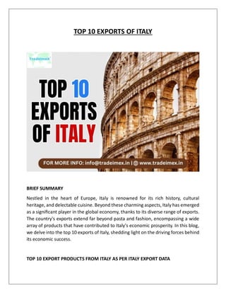 TOP 10 EXPORTS OF ITALY
BRIEF SUMMARY
Nestled in the heart of Europe, Italy is renowned for its rich history, cultural
heritage, and delectable cuisine. Beyond these charming aspects, Italy has emerged
as a significant player in the global economy, thanks to its diverse range of exports.
The country's exports extend far beyond pasta and fashion, encompassing a wide
array of products that have contributed to Italy's economic prosperity. In this blog,
we delve into the top 10 exports of Italy, shedding light on the driving forces behind
its economic success.
TOP 10 EXPORT PRODUCTS FROM ITALY AS PER ITALY EXPORT DATA
 