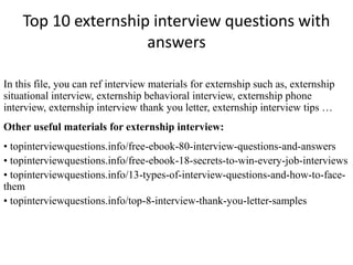 Top 10 externship interview questions with 
answers 
In this file, you can ref interview materials for externship such as, externship 
situational interview, externship behavioral interview, externship phone 
interview, externship interview thank you letter, externship interview tips … 
Other useful materials for externship interview: 
• topinterviewquestions.info/free-ebook-80-interview-questions-and-answers 
• topinterviewquestions.info/free-ebook-18-secrets-to-win-every-job-interviews 
• topinterviewquestions.info/13-types-of-interview-questions-and-how-to-face-them 
• topinterviewquestions.info/top-8-interview-thank-you-letter-samples 
 