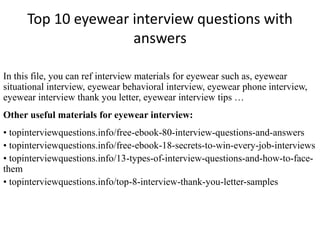 Top 10 eyewear interview questions with 
answers 
In this file, you can ref interview materials for eyewear such as, eyewear 
situational interview, eyewear behavioral interview, eyewear phone interview, 
eyewear interview thank you letter, eyewear interview tips … 
Other useful materials for eyewear interview: 
• topinterviewquestions.info/free-ebook-80-interview-questions-and-answers 
• topinterviewquestions.info/free-ebook-18-secrets-to-win-every-job-interviews 
• topinterviewquestions.info/13-types-of-interview-questions-and-how-to-face-them 
• topinterviewquestions.info/top-8-interview-thank-you-letter-samples 
 