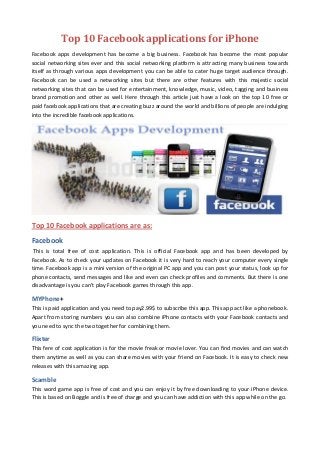 Top 10 Facebook applications for iPhone
Facebook apps development has become a big business. Facebook has become the most popular
social networking sites ever and this social networking platform is attracting many business towards
itself as through various apps development you can be able to cater huge target audience through.
Facebook can be used a networking sites but there are other features with this majestic social
networking sites that can be used for entertainment, knowledge, music, video, tagging and business
brand promotion and other as well. Here through this article just have a look on the top 10 free or
paid facebook applications that are creating buzz around the world and billions of people are indulging
into the incredible facebook applications.




Top 10 Facebook applications are as:
Facebook
 This is total free of cost application. This is official Facebook app and has been developed by
Facebook. As to check your updates on Facebook it is very hard to reach your computer every single
time. Facebook app is a mini version of the original PC app and you can post your status, look up for
phone contacts, send messages and like and even can check profiles and comments. But there is one
disadvantage is you can't play Facebook games through this app.

MYPhone+
This is paid application and you need to pay2.99$ to subscribe this app. This app act like a phonebook.
Apart from storing numbers you can also combine iPhone contacts with your Facebook contacts and
you need to sync the two together for combining them.

Flixter
This fere of cost application is for the movie freak or movie lover. You can find movies and can watch
them anytime as well as you can share movies with your friend on Facebook. It is easy to check new
releases with this amazing app.

Scamble
This word game app is free of cost and you can enjoy it by free downloading to your iPhone device.
This is based on Boggle and is free of charge and you can have addiction with this app while on the go.
 