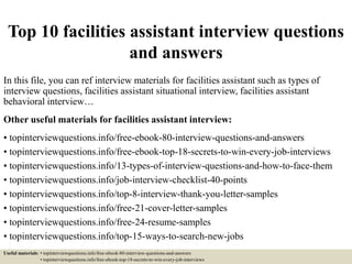 Top 10 facilities assistant interview questions
and answers
In this file, you can ref interview materials for facilities assistant such as types of
interview questions, facilities assistant situational interview, facilities assistant
behavioral interview…
Other useful materials for facilities assistant interview:
• topinterviewquestions.info/free-ebook-80-interview-questions-and-answers
• topinterviewquestions.info/free-ebook-top-18-secrets-to-win-every-job-interviews
• topinterviewquestions.info/13-types-of-interview-questions-and-how-to-face-them
• topinterviewquestions.info/job-interview-checklist-40-points
• topinterviewquestions.info/top-8-interview-thank-you-letter-samples
• topinterviewquestions.info/free-21-cover-letter-samples
• topinterviewquestions.info/free-24-resume-samples
• topinterviewquestions.info/top-15-ways-to-search-new-jobs
Useful materials: • topinterviewquestions.info/free-ebook-80-interview-questions-and-answers
• topinterviewquestions.info/free-ebook-top-18-secrets-to-win-every-job-interviews
 
