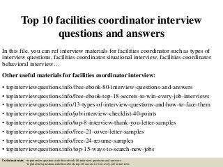Top 10 facilities coordinator interview
questions and answers
In this file, you can ref interview materials for facilities coordinator such as types of
interview questions, facilities coordinator situational interview, facilities coordinator
behavioral interview…
Other useful materials for facilities coordinator interview:
• topinterviewquestions.info/free-ebook-80-interview-questions-and-answers
• topinterviewquestions.info/free-ebook-top-18-secrets-to-win-every-job-interviews
• topinterviewquestions.info/13-types-of-interview-questions-and-how-to-face-them
• topinterviewquestions.info/job-interview-checklist-40-points
• topinterviewquestions.info/top-8-interview-thank-you-letter-samples
• topinterviewquestions.info/free-21-cover-letter-samples
• topinterviewquestions.info/free-24-resume-samples
• topinterviewquestions.info/top-15-ways-to-search-new-jobs
Useful materials: • topinterviewquestions.info/free-ebook-80-interview-questions-and-answers
• topinterviewquestions.info/free-ebook-top-18-secrets-to-win-every-job-interviews
 