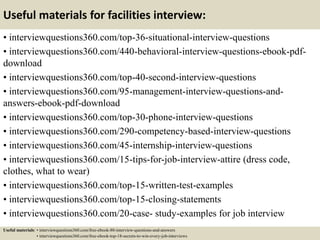 Useful materials for facilities interview:
• interviewquestions360.com/top-36-situational-interview-questions
• interviewquestions360.com/440-behavioral-interview-questions-ebook-pdf-
download
• interviewquestions360.com/top-40-second-interview-questions
• interviewquestions360.com/95-management-interview-questions-and-
answers-ebook-pdf-download
• interviewquestions360.com/top-30-phone-interview-questions
• interviewquestions360.com/290-competency-based-interview-questions
• interviewquestions360.com/45-internship-interview-questions
• interviewquestions360.com/15-tips-for-job-interview-attire (dress code,
clothes, what to wear)
• interviewquestions360.com/top-15-written-test-examples
• interviewquestions360.com/top-15-closing-statements
• interviewquestions360.com/20-case- study-examples for job interview
Useful materials: • interviewquestions360.com/free-ebook-80-interview-questions-and-answers
• interviewquestions360.com/free-ebook-top-18-secrets-to-win-every-job-interviews
 
