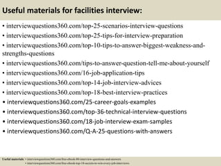 Useful materials for facilities interview:
• interviewquestions360.com/top-25-scenarios-interview-questions
• interviewquestions360.com/top-25-tips-for-interview-preparation
• interviewquestions360.com/top-10-tips-to-answer-biggest-weakness-and-
strengths-questions
• interviewquestions360.com/tips-to-answer-question-tell-me-about-yourself
• interviewquestions360.com/16-job-application-tips
• interviewquestions360.com/top-14-job-interview-advices
• interviewquestions360.com/top-18-best-interview-practices
• interviewquestions360.com/25-career-goals-examples
• interviewquestions360.com/top-36-technical-interview-questions
• interviewquestions360.com/18-job-interview-exam-samples
• interviewquestions360.com/Q-A-25-questions-with-answers
Useful materials: • interviewquestions360.com/free-ebook-80-interview-questions-and-answers
• interviewquestions360.com/free-ebook-top-18-secrets-to-win-every-job-interviews
 
