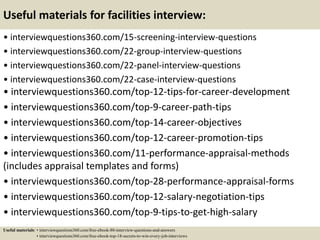 Useful materials for facilities interview:
• interviewquestions360.com/15-screening-interview-questions
• interviewquestions360.com/22-group-interview-questions
• interviewquestions360.com/22-panel-interview-questions
• interviewquestions360.com/22-case-interview-questions
• interviewquestions360.com/top-12-tips-for-career-development
• interviewquestions360.com/top-9-career-path-tips
• interviewquestions360.com/top-14-career-objectives
• interviewquestions360.com/top-12-career-promotion-tips
• interviewquestions360.com/11-performance-appraisal-methods
(includes appraisal templates and forms)
• interviewquestions360.com/top-28-performance-appraisal-forms
• interviewquestions360.com/top-12-salary-negotiation-tips
• interviewquestions360.com/top-9-tips-to-get-high-salary
Useful materials: • interviewquestions360.com/free-ebook-80-interview-questions-and-answers
• interviewquestions360.com/free-ebook-top-18-secrets-to-win-every-job-interviews
 